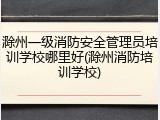 滁州一级消防安全管理员培训学校哪里好(滁州消防培训学校)