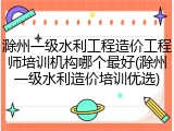 滁州一级水利工程造价工程师培训机构哪个最好(滁州一级水利造价培训优选)