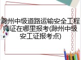 滁州中级道路运输安全工程师证在哪里报考(滁州中级安工证报考点)