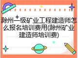 滁州一级矿业工程建造师怎么报名培训费用(滁州矿业建造师培训费)