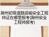 滁州初级道路运输安全工程师证在哪里报考(滁州安全工程师报考)