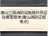 唐山三级消防设施操作员证在哪里报考(唐山消防证报考点)