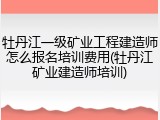 牡丹江一级矿业工程建造师怎么报名培训费用(牡丹江矿业建造师培训)
