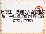 牡丹江一级消防安全管理员培训学校哪里好(牡丹江消防培训学校)