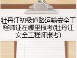 牡丹江初级道路运输安全工程师证在哪里报考(牡丹江安全工程师报考)