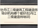 牡丹江二级建筑工程建造师培训机构哪个最好(牡丹江二级建造师培训)