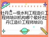 牡丹江一级水利工程造价工程师培训机构哪个最好(牡丹江造价工程师培训)