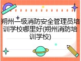 朔州一级消防安全管理员培训学校哪里好(朔州消防培训学校)