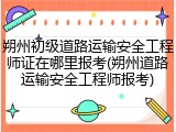 朔州初级道路运输安全工程师证在哪里报考(朔州道路运输安全工程师报考)