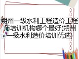 朔州一级水利工程造价工程师培训机构哪个最好(朔州一级水利造价培训优选)