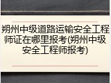 朔州中级道路运输安全工程师证在哪里报考(朔州中级安全工程师报考)