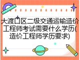大渡口区二级交通运输造价工程师考试需要什么学历(造价工程师学历要求)