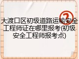 大渡口区初级道路运输安全工程师证在哪里报考(初级安全工程师报考点)
