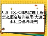 大渡口区水利总监理工程师怎么报名培训费用(大渡口水利监理培训费)