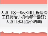 大渡口区一级水利工程造价工程师培训机构哪个最好(大渡口水利造价培训)