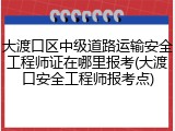 大渡口区中级道路运输安全工程师证在哪里报考(大渡口安全工程师报考点)