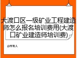 大渡口区一级矿业工程建造师怎么报名培训费用(大渡口矿业建造师培训费)
