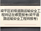 梁平区初级道路运输安全工程师证在哪里报考(梁平道路运输安全工程师报考)