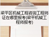梁平区机械工程咨询工程师证在哪里报考(梁平机械工程师报考)