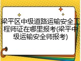 梁平区中级道路运输安全工程师证在哪里报考(梁平中级运输安全师报考)