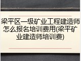 梁平区一级矿业工程建造师怎么报名培训费用(梁平矿业建造师培训费)