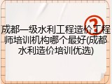 成都一级水利工程造价工程师培训机构哪个最好(成都水利造价培训优选)