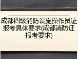 成都四级消防设施操作员证报考具体要求(成都消防证报考要求)