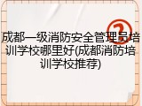 成都一级消防安全管理员培训学校哪里好(成都消防培训学校推荐)