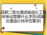 成都二级交通运输造价工程师考试需要什么学历(成都交通造价师学历要求)