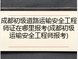 成都初级道路运输安全工程师证在哪里报考(成都初级运输安全工程师报考)