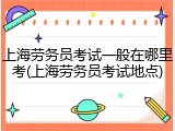 上海劳务员考试一般在哪里考(上海劳务员考试地点)