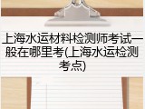 上海水运材料检测师考试一般在哪里考(上海水运检测考点)
