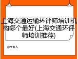 上海交通运输环评师培训机构哪个最好(上海交通环评师培训推荐)