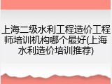 上海二级水利工程造价工程师培训机构哪个最好(上海水利造价培训推荐)
