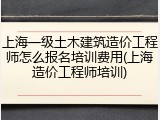 上海一级土木建筑造价工程师怎么报名培训费用(上海造价工程师培训)