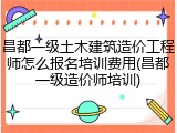 昌都一级土木建筑造价工程师怎么报名培训费用(昌都一级造价师培训)