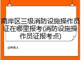南岸区三级消防设施操作员证在哪里报考(消防设施操作员证报考点)