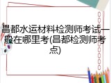 昌都水运材料检测师考试一般在哪里考(昌都检测师考点)