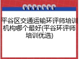平谷区交通运输环评师培训机构哪个最好(平谷环评师培训优选)