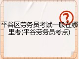 平谷区劳务员考试一般在哪里考(平谷劳务员考点)