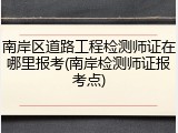 南岸区道路工程检测师证在哪里报考(南岸检测师证报考点)