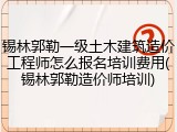锡林郭勒一级土木建筑造价工程师怎么报名培训费用(锡林郭勒造价师培训)