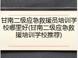 甘南二级应急救援员培训学校哪里好(甘南二级应急救援培训学校推荐)