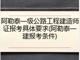 阿勒泰一级公路工程建造师证报考具体要求(阿勒泰一建报考条件)