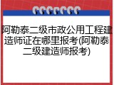 阿勒泰二级市政公用工程建造师证在哪里报考(阿勒泰二级建造师报考)
