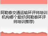 阿勒泰交通运输环评师培训机构哪个最好(阿勒泰环评师培训推荐)