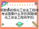 阿勒泰初级化工安全工程师考试需要什么学历(阿勒泰化工安全工程师学历)