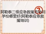 阿勒泰二级应急救援员培训学校哪里好(阿勒泰应急救援培训)