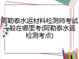 阿勒泰水运材料检测师考试一般在哪里考(阿勒泰水运检测考点)