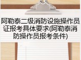 阿勒泰二级消防设施操作员证报考具体要求(阿勒泰消防操作员报考条件)